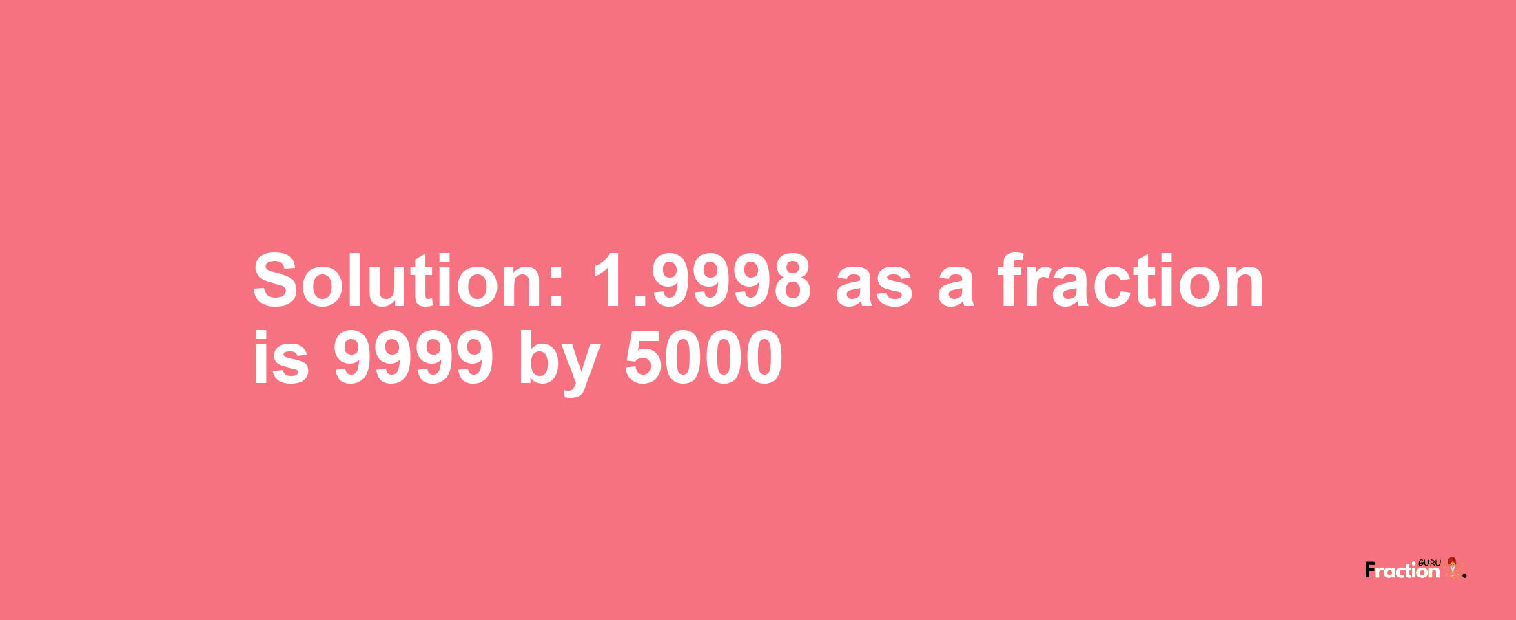 Solution:1.9998 as a fraction is 9999/5000